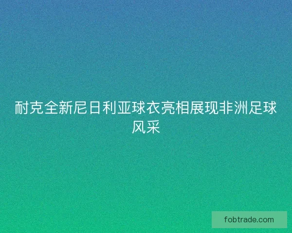 耐克全新尼日利亚球衣亮相展现非洲足球风采