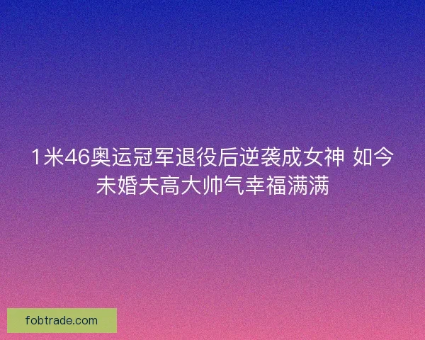 1米46奥运冠军退役后逆袭成女神 如今未婚夫高大帅气幸福满满